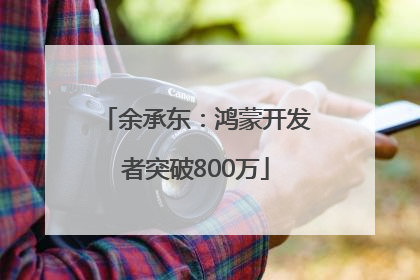 余承东：鸿蒙开发者突破800万