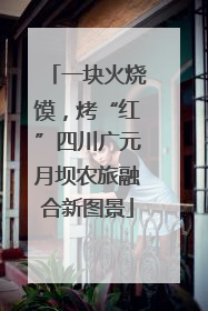 一块火烧馍，烤“红”四川广元月坝农旅融合新图景