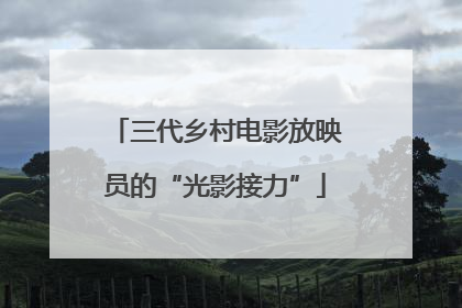 三代乡村电影放映员的“光影接力”