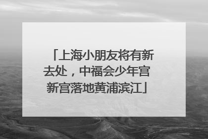 上海小朋友将有新去处，中福会少年宫新宫落地黄浦滨江