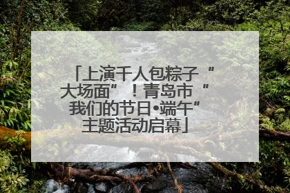 上演千人包粽子“大场面”！青岛市“我们的节日•端午”主题活动启幕