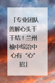 专业团队善解心头千千结！兰州榆中综治中心有“心”招