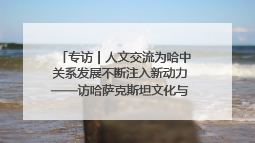 专访｜人文交流为哈中关系发展不断注入新动力——访哈萨克斯坦文化与信息部部长巴拉耶娃