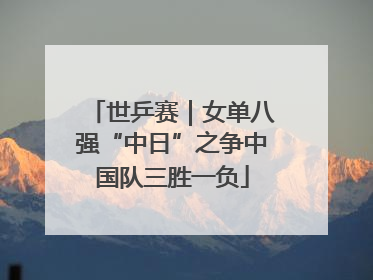 世乒赛｜女单八强“中日”之争中国队三胜一负