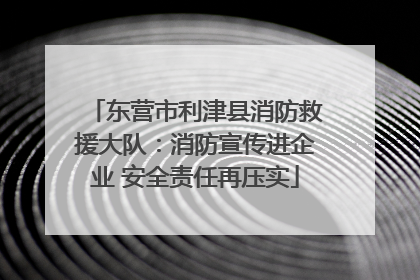 东营市利津县消防救援大队：消防宣传进企业 安全责任再压实