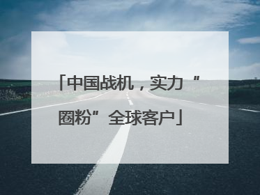 中国战机，实力“圈粉”全球客户