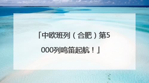中欧班列（合肥）第5000列鸣笛起航！