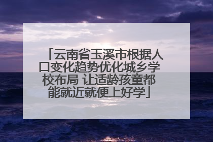云南省玉溪市根据人口变化趋势优化城乡学校布局 让适龄孩童都能就近就便上好学