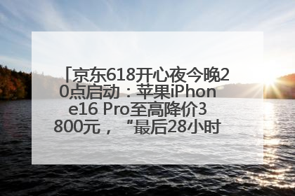 京东618开心夜今晚20点启动：苹果iPhone16 Pro至高降价3800元，“最后28小时”推出十二大补贴