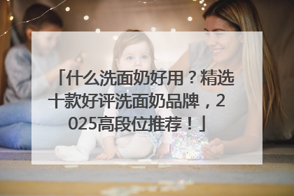 什么洗面奶好用？精选十款好评洗面奶品牌，2025高段位推荐！