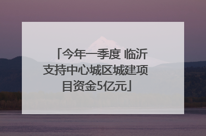 今年一季度 临沂支持中心城区城建项目资金5亿元