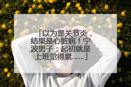 以为是关节炎，结果是心脏病！宁波男子：起初就是上班觉得累……