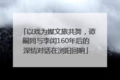 以戏为媒文旅共舞，谭嗣同与李闰160年后的深情对话在浏阳回响