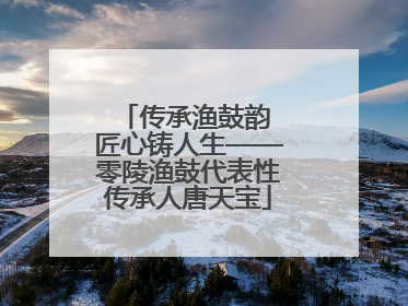 传承渔鼓韵 匠心铸人生——零陵渔鼓代表性传承人唐天宝