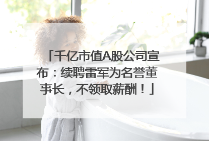 千亿市值A股公司宣布：续聘雷军为名誉董事长，不领取薪酬！