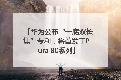 华为公布“一底双长焦”专利，将首发于Pura 80系列