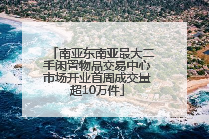 南亚东南亚最大二手闲置物品交易中心市场开业首周成交量超10万件