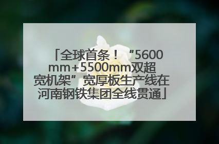 全球首条！“5600mm+5500mm双超宽机架”宽厚板生产线在河南钢铁集团全线贯通