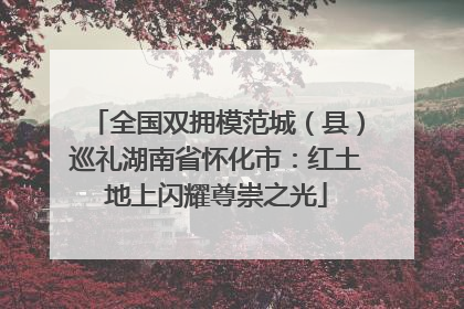 全国双拥模范城（县）巡礼湖南省怀化市：红土地上闪耀尊崇之光