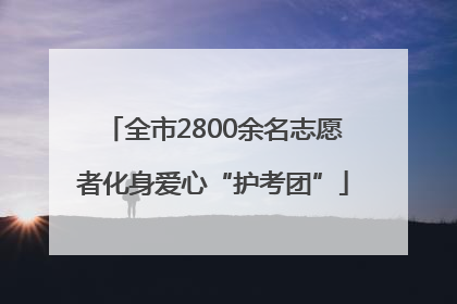 全市2800余名志愿者化身爱心“护考团”