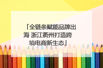全链条赋能品牌出海 浙江衢州打造跨境电商新生态