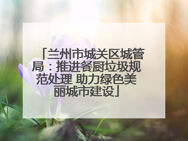 兰州市城关区城管局：推进餐厨垃圾规范处理 助力绿色美丽城市建设