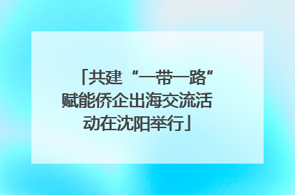 共建“一带一路”赋能侨企出海交流活动在沈阳举行