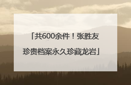 共600余件！张胜友珍贵档案永久珍藏龙岩