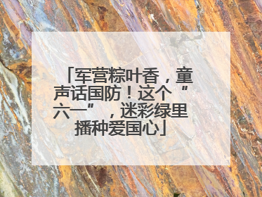 军营粽叶香，童声话国防！这个“六一”，迷彩绿里播种爱国心