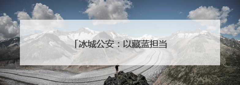 冰城公安：以藏蓝担当 护航青春梦想起航