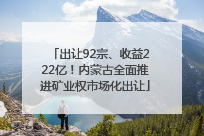 出让92宗、收益222亿！内蒙古全面推进矿业权市场化出让