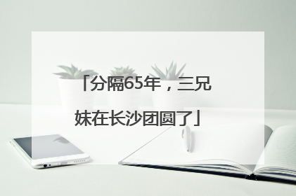 分隔65年，三兄妹在长沙团圆了