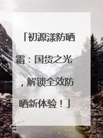 初源漾防晒霜：国货之光，解锁全效防晒新体验！