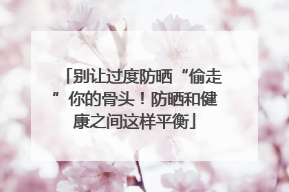 别让过度防晒“偷走”你的骨头！防晒和健康之间这样平衡