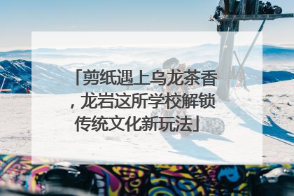 剪纸遇上乌龙茶香，龙岩这所学校解锁传统文化新玩法