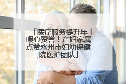 医疗服务提升年丨暖心赞誉！产妇家属点赞永州市妇幼保健院医护团队