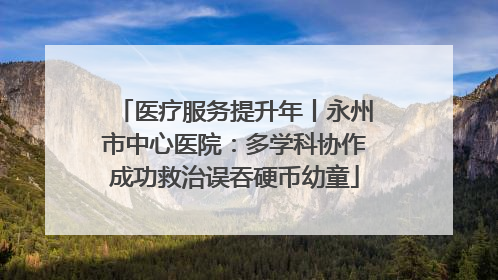 医疗服务提升年丨永州市中心医院：多学科协作成功救治误吞硬币幼童