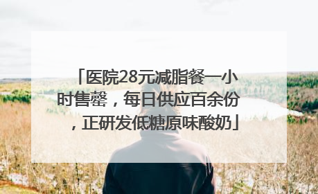 医院28元减脂餐一小时售罄，每日供应百余份，正研发低糖原味酸奶