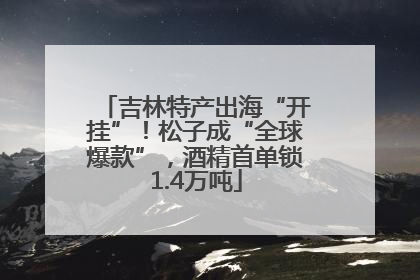吉林特产出海“开挂”！松子成“全球爆款”，酒精首单锁1.4万吨