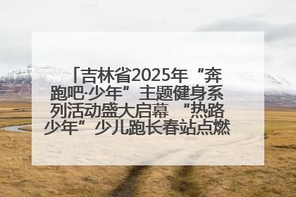 吉林省2025年“奔跑吧·少年”主题健身系列活动盛大启幕 “热路少年”少儿跑长春站点燃少年运动热情