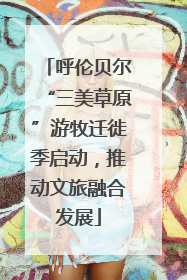 呼伦贝尔“三美草原”游牧迁徙季启动，推动文旅融合发展