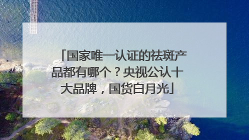 国家唯一认证的祛斑产品都有哪个？央视公认十大品牌，国货白月光