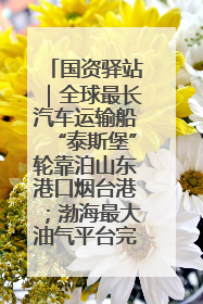 国资驿站｜全球最长汽车运输船“泰斯堡”轮靠泊山东港口烟台港；渤海最大油气平台完成浮托安装
