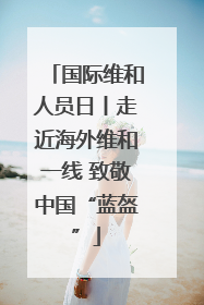 国际维和人员日丨走近海外维和一线 致敬中国“蓝盔”