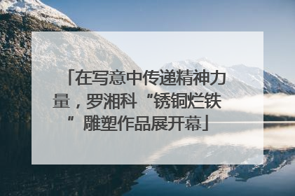 在写意中传递精神力量，罗湘科“锈铜烂铁”雕塑作品展开幕