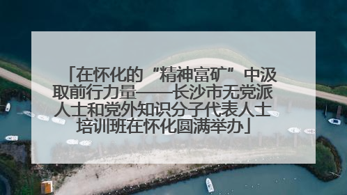 在怀化的“精神富矿”中汲取前行力量——长沙市无党派人士和党外知识分子代表人士培训班在怀化圆满举办