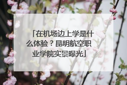 在机场边上学是什么体验？昆明航空职业学院实景曝光