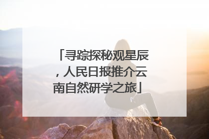 寻踪探秘观星辰，人民日报推介云南自然研学之旅