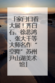 家门口看大展！齐白石、徐悲鸿、张大千等大师名作“空降”苏州尹山湖美术馆