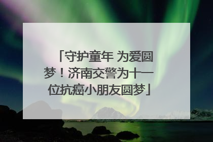 守护童年 为爱圆梦！济南交警为十一位抗癌小朋友圆梦